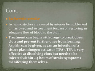  Ischemic stroke
 Ischemic strokes are caused by arteries being blocked
or narrowed and so treatment focuses on restoring an
adequate flow of blood to the brain.
 Treatment can begin with drugs to break down
clots and prevent further ones from forming.
Aspirin can be given, as can an injection of a
tissue plasminogen activator (TPA). TPA is very
effective at dissolving clots but needs to be
injected within 4.5 hours of stroke symptoms
manifesting themselves.
 