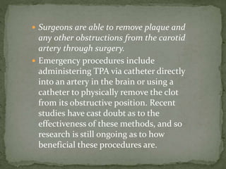 Surgeons are able to remove plaque and
any other obstructions from the carotid
artery through surgery.
 Emergency procedures include
administering TPA via catheter directly
into an artery in the brain or using a
catheter to physically remove the clot
from its obstructive position. Recent
studies have cast doubt as to the
effectiveness of these methods, and so
research is still ongoing as to how
beneficial these procedures are.
 