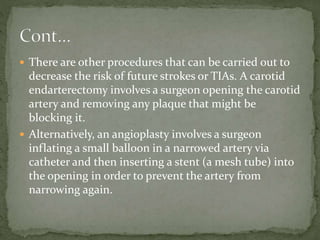  There are other procedures that can be carried out to
decrease the risk of future strokes or TIAs. A carotid
endarterectomy involves a surgeon opening the carotid
artery and removing any plaque that might be
blocking it.
 Alternatively, an angioplasty involves a surgeon
inflating a small balloon in a narrowed artery via
catheter and then inserting a stent (a mesh tube) into
the opening in order to prevent the artery from
narrowing again.
 