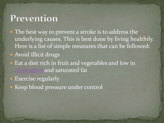  The best way to prevent a stroke is to address the
underlying causes. This is best done by living healthily.
Here is a list of simple measures that can be followed:
 Avoid illicit drugs
 Eat a diet rich in fruit and vegetables and low in
cholesterol and saturated fat
 Exercise regularly
 Keep blood pressure under control
 