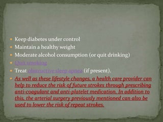  Keep diabetes under control
 Maintain a healthy weight
 Moderate alcohol consumption (or quit drinking)
 Quit smoking
 Treat obstructive sleep apnea (if present).
 As well as these lifestyle changes, a health care provider can
help to reduce the risk of future strokes through prescribing
anti-coagulant and anti-platelet medication. In addition to
this, the arterial surgery previously mentioned can also be
used to lower the risk of repeat strokes.
 