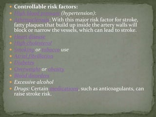  Controllable risk factors:
 High blood pressure (hypertension):
 Atherosclerosis: With this major risk factor for stroke,
fatty plaques that build up inside the artery walls will
block or narrow the vessels, which can lead to stroke.
 Heart disease
 High cholesterol
 Smoking or tobacco use
 Atrial fibrillation
 Diabetes
 Overweight or obesity
 Blood disorders
 Excessive alcohol
 Drugs: Certain medications, such as anticoagulants, can
raise stroke risk.
 