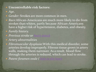  Uncontrollable risk factors:
 Age.
 Gender: Strokes are more common in men.
 Race:African-Americans are much more likely to die from
strokes than whites, partly because African-Americans
have a higher risk of hypertension, diabetes, and obesity.
 Family history.
 Previous stroke or heart attack
 Artery abnormalities
 Fibromuscular dysplasia:With this medical disorder, some
arteries develop improperly. Fibrous tissue grows in artery
walls, making them narrower. As a result, blood flow
through the arteries is reduced, which can lead to stroke.
 Patent foramen ovale ( hole in the heart
 