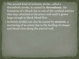  The second kind of ischemic stroke, called a
thrombotic stroke, is caused by thrombosis, the
formation of a blood clot in one of the cerebral arteries
that stays attached to the artery wall until it grows
large enough to block blood flow .
 Ischemic strokes can also be caused by stenosis, a
narrowing of an artery due to the buildup of plaque
and blood clots along the arterial wall.
 