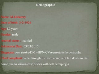 Demographic
Name: M.alshamry
Date of birth: 3-2-1926
Age:89 years
Gender: male
marital status : married
Admission Date: 03/03/2015
Diagnosis:new stroke-DM –HPN-CVA-prostatic hypertrophy
Chief complaint:came through ER with complaint fall down in his
home due to known case of cva with left hemiplegia
 