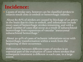 Causes of stroke vary, however can be classified strokes to
infarcts result clots or emboli or hemorrhagic infarcts.
About 80-87% of strokes are caused by blockage of an artery
in the brain due to clots or emboli, and infestations include
most cases of hemorrhagic strokes remaining, and with a
small number of cases that occur as a result of subarachnoid
hemorrhage from expansions of vascular “aneurysmal
subarachnoid hemorrhage.”
About 20-40% of cases of ischemic infestations occur with
hemorrhagic transformation within a week from the
beginning of their occurrence.
Differentiate between different types of strokes is an
essential part of the evaluation of cases where strokes that
subsequent treatment is different in each case, to a large
extent.
 