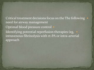 Critical treatment decisions focus on the The following
need for airway management
Optimal blood pressure control
Identifying potential reperfusion therapies (eg,
intravenous fibrinolysis with rt-PA or intra-arterial
approach
 