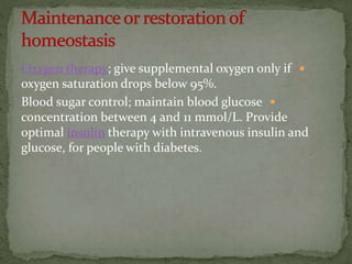 Oxygen therapy; give supplemental oxygen only if
oxygen saturation drops below 95%.
Blood sugar control; maintain blood glucose
concentration between 4 and 11 mmol/L. Provide
optimal insulin therapy with intravenous insulin and
glucose, for people with diabetes.
 