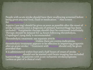 People with acute stroke should have their swallowing screened before
being given any oral food, fluid or medication.[7] Also screen
for malnutrition.
Aspirin (300 mg) should be given as soon as possible after the onset of
stroke symptoms once a diagnosis of primary haemorrhage has been
excluded.[8]Antiplatelet therapy should then be continued indefinitely.
Therapy should be delayed for 24 hours following thrombolysis.
Clopidogrel 75mg daily is recommended.[7]
Thrombolytic treatment: see separate article Thrombolytic Treatment
of Acute Ischaemic Stroke. Unless there are contra-indications,
thrombolytic treatment appears to be effective in improving prognosis
after an acute stroke.[9] Treatment withalteplase should only be given
provided that:
It is administered within four and a half hours of onset of stroke
Anticoagulants should not be started until brain imaging has excluded
haemorrhage. In patients with acute ischaemic strokesymptoms
(unless as part of a clinical trial).
 