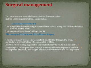 The type of surgery recommended by your physician depends on various
factors. Some surgical methodologies include
CaroEndarterectomy tid
This surgery involves removing plaque from the carotid artery that leads to the blood
flow within the brain.
This may reduce the risk of ischemic stroke
Microsurgical Techniques: Brain Bypass Surgery
This microsurgery creates a new path for blood to flow through the brain,
particularly in areas that have been depleted of blood.
Another vessel usually is grafted to the cerebral artery to create this new path.
Microsurgical techniques allow Emory's experienced neurosurgeons to perform
with optimal precision, resulting in less risk and better outcomes for the patient.
 
