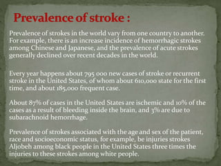 Prevalence of strokes in the world vary from one country to another.
For example, there is an increase incidence of hemorrhagic strokes
among Chinese and Japanese, and the prevalence of acute strokes
generally declined over recent decades in the world.
Every year happens about 795 000 new cases of stroke or recurrent
stroke in the United States, of whom about 610,000 state for the first
time, and about 185,000 frequent case.
About 87% of cases in the United States are ischemic and 10% of the
cases as a result of bleeding inside the brain, and 3% are due to
subarachnoid hemorrhage.
Prevalence of strokes associated with the age and sex of the patient,
race and socioeconomic status, for example, be injuries strokes
Aljobeh among black people in the United States three times the
injuries to these strokes among white people.
 