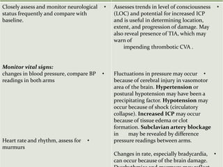 •Assesses trends in level of consciousness
(LOC) and potential for increased ICP
and is useful in determining location,
extent, and progression of damage. May
also reveal presence of TIA, which may
warn of
impending thrombotic CVA .
•Fluctuations in pressure may occur
because of cerebral injury in vasomotor
area of the brain. Hypertension or
postural hypotension may have been a
precipitating factor. Hypotension may
occur because of shock (circulatory
collapse). Increased ICP may occur
because of tissue edema or clot
formation. Subclavian artery blockage
may be revealed by differencein
pressure readings between arms.
•Changes in rate, especially bradycardia,
can occur because of the brain damage.
•Closely assess and monitor neurological
status frequently and compare with
baseline.
Monitor vital signs:
•changes in blood pressure, compare BP
readings in both arms
•Heart rate and rhythm, assess for
murmurs
 