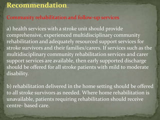 Recommendation..
Community rehabilitation and follow-up services
a) health services with a stroke unit should provide
comprehensive, experienced multidisciplinary community
rehabilitation and adequately resourced support services for
stroke survivors and their families/carers. If services such as the
multidisciplinary community rehabilitation services and carer
support services are available, then early supported discharge
should be offered for all stroke patients with mild to moderate
disability.
b) rehabilitation delivered in the home setting should be offered
to all stroke survivors as needed. Where home rehabilitation is
unavailable, patients requiring rehabilitation should receive
centre- based care.
 