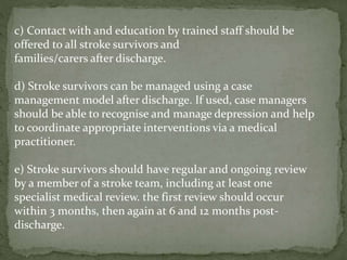 c) Contact with and education by trained staff should be
offered to all stroke survivors and
families/carers after discharge.
d) Stroke survivors can be managed using a case
management model after discharge. If used, case managers
should be able to recognise and manage depression and help
to coordinate appropriate interventions via a medical
practitioner.
e) Stroke survivors should have regular and ongoing review
by a member of a stroke team, including at least one
specialist medical review. the first review should occur
within 3 months, then again at 6 and 12 months post-
discharge.
 