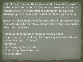 f) Stroke survivors and their carers/families should be provided
with contact information for the specialist stroke service and a
contact person (in the hospital or community) for any post-
discharge queries for at least the first year following discharge.
g) every stroke patient should be assessed and informed of their
risk factors for a further stroke and possible strategies to modify
identified risk factors.
• stopping smoking and avoiding excessive alcohol .
• improving diet: a diet low in fat (especially saturated fat) and
sodium but high in fruit and
vegetables
• increasing regular exercise
• Control high Blood Pressure
• Manage stress
 
