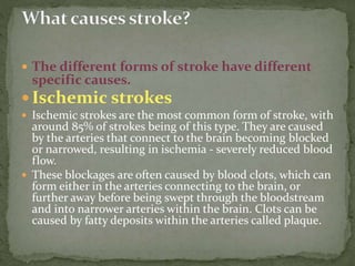  The different forms of stroke have different
specific causes.
 Ischemic strokes
 Ischemic strokes are the most common form of stroke, with
around 85% of strokes being of this type. They are caused
by the arteries that connect to the brain becoming blocked
or narrowed, resulting in ischemia - severely reduced blood
flow.
 These blockages are often caused by blood clots, which can
form either in the arteries connecting to the brain, or
further away before being swept through the bloodstream
and into narrower arteries within the brain. Clots can be
caused by fatty deposits within the arteries called plaque.
 