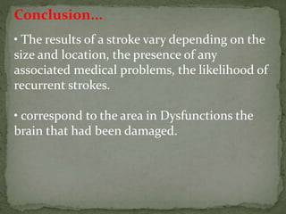 Conclusion...
• The results of a stroke vary depending on the
size and location, the presence of any
associated medical problems, the likelihood of
recurrent strokes.
• correspond to the area in Dysfunctions the
brain that had been damaged.
 