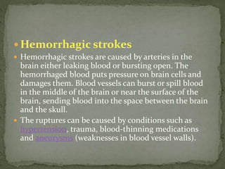  Hemorrhagic strokes
 Hemorrhagic strokes are caused by arteries in the
brain either leaking blood or bursting open. The
hemorrhaged blood puts pressure on brain cells and
damages them. Blood vessels can burst or spill blood
in the middle of the brain or near the surface of the
brain, sending blood into the space between the brain
and the skull.
 The ruptures can be caused by conditions such as
hypertension, trauma, blood-thinning medications
and aneurysms (weaknesses in blood vessel walls).
 