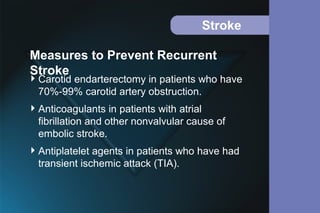 Stroke
Carotid endarterectomy in patients who have
70%-99% carotid artery obstruction.
Anticoagulants in patients with atrial
fibrillation and other nonvalvular cause of
embolic stroke.
Antiplatelet agents in patients who have had
transient ischemic attack (TIA).
Measures to Prevent Recurrent
Stroke
 