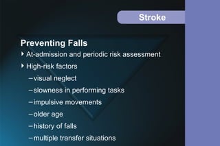 Stroke
At-admission and periodic risk assessment
High-risk factors
–visual neglect
–slowness in performing tasks
–impulsive movements
–older age
–history of falls
–multiple transfer situations
Preventing Falls
 