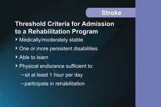 Stroke
Medically/moderately stable
One or more persistent disabilities
Able to learn
Physical endurance sufficient to:
–sit at least 1 hour per day
–participate in rehabilitation
Threshold Criteria for Admission
to a Rehabilitation Program
 