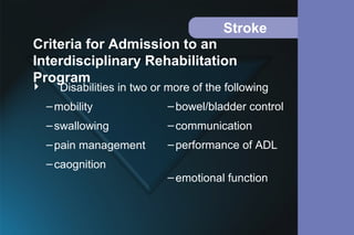 Stroke
 Disabilities in two or more of the following
–mobility
–swallowing
–pain management
–caognition
Criteria for Admission to an
Interdisciplinary Rehabilitation
Program
–bowel/bladder control
–communication
–performance of ADL
–emotional function
 