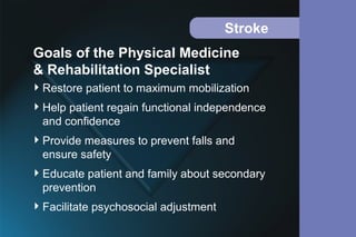 Stroke
Restore patient to maximum mobilization
Help patient regain functional independence
and confidence
Provide measures to prevent falls and
ensure safety
Educate patient and family about secondary
prevention
Facilitate psychosocial adjustment
Goals of the Physical Medicine
& Rehabilitation Specialist
 