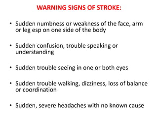WARNING SIGNS OF STROKE:
• Sudden numbness or weakness of the face, arm
or leg esp on one side of the body
• Sudden confusion, trouble speaking or
understanding

• Sudden trouble seeing in one or both eyes
• Sudden trouble walking, dizziness, loss of balance
or coordination
• Sudden, severe headaches with no known cause

 