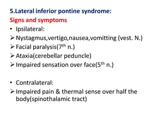 5.Lateral inferior pontine syndrome:
Signs and symptoms
• Ipsilateral:
 Nystagmus,vertigo,nausea,vomitting (vest. N.)
 Facial paralysis(7th n.)
 Ataxia(cerebellar peduncle)
 Impaired sensation over face(5th n.)
• Contralateral:
 Impaired pain & thermal sense over half the
body(spinothalamic tract)

 
