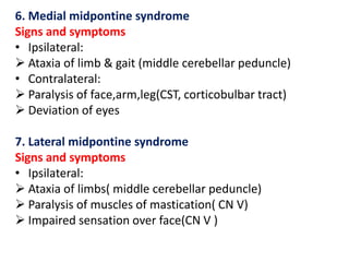 6. Medial midpontine syndrome
Signs and symptoms
• Ipsilateral:
 Ataxia of limb & gait (middle cerebellar peduncle)
• Contralateral:
 Paralysis of face,arm,leg(CST, corticobulbar tract)
 Deviation of eyes
7. Lateral midpontine syndrome
Signs and symptoms
• Ipsilateral:
 Ataxia of limbs( middle cerebellar peduncle)
 Paralysis of muscles of mastication( CN V)
 Impaired sensation over face(CN V )

 