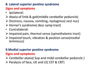 8. Lateral superior pontine syndrome
Signs and symptoms
• Ipsilateral:
 Ataxia of limb & gait(middle cerebellar peduncle)
 Dizziness, nausea, vomiting, nystagmus( vest nuc)
 Horner’s syndrome( desc symp tract)
• Contralateral:
 Impaired pain, thermal sense (spinothalamic tract)
 Impaired touch, vibration & position sense(medial
lemniscus)
9.Medial superior pontine syndrome
Signs and symptoms
 Cerebellar ataxia( Sup and midd cerebellar peduncle )
 Paralysis of face, UE and LE( CST & CBT)

 