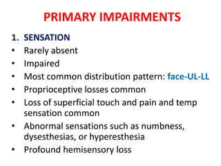 PRIMARY IMPAIRMENTS
1.
•
•
•
•
•

SENSATION
Rarely absent
Impaired
Most common distribution pattern: face-UL-LL
Proprioceptive losses common
Loss of superficial touch and pain and temp
sensation common
• Abnormal sensations such as numbness,
dysesthesias, or hyperesthesia
• Profound hemisensory loss

 