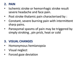 2. PAIN
• Ischemic stroke or hemorrhagic stroke result
severe headache and face pain.
• Post stroke thalamic pain characterised by :
• Constant, severe burning pain with intermittent
sharp pains.
• Paroxysmal spasms of pain may be triggered by
simply stroking , pin prick, heat or cold
3.
•
•
•

VISUAL CHANGES
Homonymous hemianopsia
Visual neglect
Forced gaze deviation

 