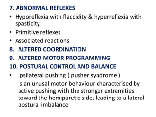 7. ABNORMAL REFLEXES
• Hyporeflexia with flaccidity & hyperreflexia with
spasticity
• Primitive reflexes
• Associated reactions
8. ALTERED COORDINATION
9. ALTERED MOTOR PROGRAMMING
10. POSTURAL CONTROL AND BALANCE
• Ipsilateral pushing ( pusher syndrome )
Is an unusal motor behaviour characterised by
active pushing with the stronger extremities
toward the hemiparetic side, leading to a lateral
postural imbalance

 