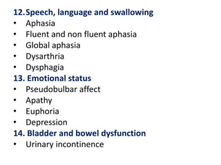 12.Speech, language and swallowing
• Aphasia
• Fluent and non fluent aphasia
• Global aphasia
• Dysarthria
• Dysphagia
13. Emotional status
• Pseudobulbar affect
• Apathy
• Euphoria
• Depression
14. Bladder and bowel dysfunction
• Urinary incontinence

 