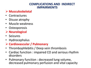 COMPLICATIONS AND INDIRECT
IMPAIRMENTS
 Musculoskeletal
• Contractures
• Disuse atrophy
• Muscle weakness
• Osteoporosis
 Neurological
• Seizures
• Hydrocephalus
 Cardiovascular / Pulmonary
• Thrombophlebitis / Deep vein thrombosis
• Cardiac function : impaired CO and serious rhythm
disorders
• Pulmonary function : decreased lung volume,
decreased pulmonary perfusion and vital capacity

 