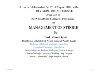 A Lecture delivered on the 6th of August 2012 at the
REVISION / UPDATE COURSE
Organized by
The West African College of Physicians
on
MANAGEMENT OF STROKE
By
Prof. Yomi Ogun
BSc (Hons); MBChB; Cert. Neurol. (Lond); FWACP; FACP.
Professor of Internal Medicine / Neurology
Consultant Physician / Neurologist.
Provost Obafemi Awolowo College of Health Sciences
Olabisi Onabanjo University Teaching Hosp. Sagamu
Venue: University College Hospital; Ibadan
11/7/2022 1
 