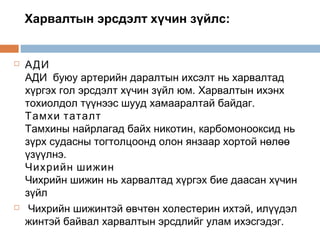 Харвалтын эрсдэлт хүчин зүйлс:





АДИ
АДИ  буюу артерийн даралтын ихсэлт нь харвалтад
хүргэх гол эрсдэлт хүчин зүйл юм. Харвалтын ихэнх
тохиолдол түүнээс шууд хамааралтай байдаг.
Тамхи таталт
Тамхины найрлагад байх никотин, карбомонооксид нь
зүрх судасны тогтолцоонд олон янзаар хортой нөлөө
үзүүлнэ.
Чихрийн шижин
Чихрийн шижин нь харвалтад хүргэх бие даасан хүчин
зүйл
Чихрийн шижинтэй өвчтөн холестерин ихтэй, илүүдэл
жинтэй байвал харвалтын эрсдлийг улам ихэсгэдэг.

 