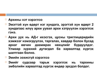 







Архины хэт хэрэглээ
Эмэгтэй хүн өдөрт нэг хундага, эрэгтэй хүн өдөрт 2
хундагаас илүү архи уувал архи хэтрүүлэн хэрэглэх
гэнэ.
Архи уух нь АД-г ихэсгэх, цусны триглицеридийн
хэмжээг нэмэгдүүлэх, таргалах, хавдар болон бусад
архаг өвчин даамжрах нөхцлийг бүрдүүлдэг.
Улмаар зүрхний дутагдал ба харвалтад хүргэх
шалтгаан болно.
Эмийн зохисгүй хэрэглээ
Эмийг судсаар тарьж хэрэглэх нь тархины
эмболийн харвалтад хүргэх өндөр эрсдэл болдог.

 