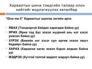 Харвалтын шинж тэмдгийн талаар олон
нийтийг мэдлэгжүүлэх хөтөлбөр
“Give me 5” Харвалтыг шалгах энгийн арга:









ЯВАХ (Тэнцвэргүй байдал харагдаж байна уу)
ЯРИХ (Яриа тод бус эсвэл нүүрний аль нэг хэсэг
унжсан байна уу)
ХҮРЭХ (Биеийн нэг хэсэг сул оргиж эсвэл хөшч
бадайрч байна уу)
ХАРАХ (Хараагаа хагас эсвэл бүрэн алдсан байна
уу)
МЭДРЭХ (Хүчтэй толгой өвдөлт мэдэрч байна уу)

 