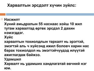 Харвалтын эрсдэлт хүчин зүйлс:



Насжилт
Хүний амьдралын 55 наснаас хойш 10 жил
тутам харвалтад өртөх эрсдэл 2 дахин
нэмэгддэг.
Хүйс
харвалтын тохиолдлын тархалт нь эрэгтэй,
эмэгтэй аль ч хүйсэнд ижил боловч харин нас
барах тохиолдол нь эмэгтэйчүүдэд илүүтэй
ажиглагдаж байжээ.
Удамшил
Харвалт нь удамших хандлагатай өвчний нэг
юм.

 