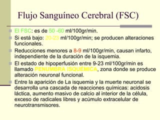 Flujo Sanguíneo Cerebral (FSC)
◼ El FSC: es de 50 -60 ml/100gr/min.
◼ Si está bajo: 20-23 ml/100gr/min; se producen alteraciones
funcionales.
◼ Reducciones menores a 8-9 ml/100gr/min, causan infarto,
independiente de la duración de la isquemia.
◼ El estado de hipoperfusión entre 9-23 ml/100gr/min es
llamado PENUMBRA ISQUÉMICA, zona donde se produce
alteración neuronal funcional.
◼ Entre la aparición de La isquemia y la muerte neuronal se
desarrolla una cascada de reacciones químicas: acidosis
láctica, aumento masivo de calcio al interior de la célula,
exceso de radicales libres y acúmulo extracelular de
neurotransmisores.
 