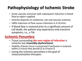 Pathophysiology of Ischemic Stroke
– Acute vascular occlusion with subsequent reduction in blood
flow to region supplied
– Severity depends on collaterals, site and vascular anatomy
– 100% reduction of flow causes infarction in 4-10 mins
– If blood flow is restored prior to a significant amount of
cell death, the patient may experience only transient
symptoms, i.e., a TIA
Ischemic Penumbra
– Tissue surrounding the core region of infarction is
ischemic but reversibly dysfunctional
– Viability of brain tissue is preserved if perfusion is restored
within a critical time period (2 to 4 hours?)
– saving the ischemic penumbra is the goal of
revascularization therapies
 