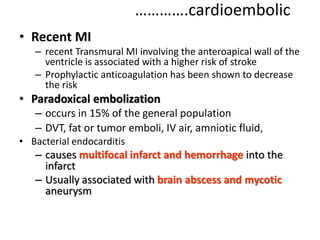 ………….cardioembolic
• Recent MI
– recent Transmural MI involving the anteroapical wall of the
ventricle is associated with a higher risk of stroke
– Prophylactic anticoagulation has been shown to decrease
the risk
• Paradoxical embolization
– occurs in 15% of the general population
– DVT, fat or tumor emboli, IV air, amniotic fluid,
• Bacterial endocarditis
– causes multifocal infarct and hemorrhage into the
infarct
– Usually associated with brain abscess and mycotic
aneurysm
 