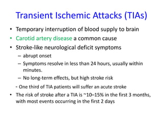 Transient Ischemic Attacks (TIAs)
• Temporary interruption of blood supply to brain
• Carotid artery disease a common cause
• Stroke-like neurological deficit symptoms
– abrupt onset
– Symptoms resolve in less than 24 hours, usually within
minutes.
– No long-term effects, but high stroke risk
- One third of TIA patients will suffer an acute stroke
• The risk of stroke after a TIA is ~10–15% in the first 3 months,
with most events occurring in the first 2 days
 