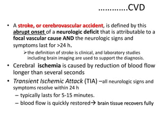 ………….CVD
• A stroke, or cerebrovascular accident, is defined by this
abrupt onset of a neurologic deficit that is attributable to a
focal vascular cause AND the neurologic signs and
symptoms last for >24 h.
the definition of stroke is clinical, and laboratory studies
including brain imaging are used to support the diagnosis.
• Cerebral ischemia is caused by reduction of blood flow
longer than several seconds
• Transient Ischemic Attack (TIA) –all neurologic signs and
symptoms resolve within 24 h
– typically lasts for 5-15 minutes.
– blood flow is quickly restored brain tissue recovers fully
 