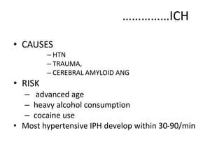 ……………ICH
• CAUSES
– HTN
– TRAUMA,
– CEREBRAL AMYLOID ANG
• RISK
– advanced age
– heavy alcohol consumption
– cocaine use
• Most hypertensive IPH develop within 30-90/min
 