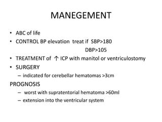 MANEGEMENT
• ABC of life
• CONTROL BP elevation treat if SBP>180
DBP>105
• TREATMENT of ↑ ICP with manitol or ventriculostomy
• SURGERY
– indicated for cerebellar hematomas >3cm
PROGNOSIS
– worst with supratentorial hematoma >60ml
– extension into the ventricular system
 
