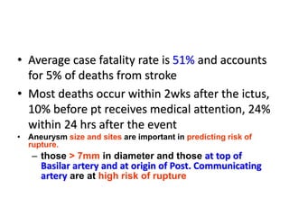 • Average case fatality rate is 51% and accounts
for 5% of deaths from stroke
• Most deaths occur within 2wks after the ictus,
10% before pt receives medical attention, 24%
within 24 hrs after the event
• Aneurysm size and sites are important in predicting risk of
rupture.
– those > 7mm in diameter and those at top of
Basilar artery and at origin of Post. Communicating
artery are at high risk of rupture
 