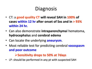 Diagnosis
• CT: a good quality CT will reveal SAH in 100% of
cases within 12 hr after onset of Sxs and in > 93%
within 24 hr.
• Can also demonstrate intraparenchymal hematoma,
hydrocephalus and cerebral edema
• Can locate the underlying aneurysm.
• Most reliable test for predicting cerebral vasospasm
and poor outcome
Sensitivity drops to 50% at 7days
• LP: should be performed in any pt with suspected SAH
 